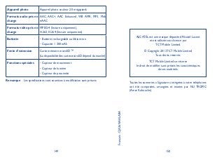 149 150
Appareil photo Appareil photo couleur 2,0 mégapixels
Formats audio pris en
charge
AAC, AAC+, AAC Enhanced, WB AMR, MP3, Midi,
eAAC
Formats vidéo pris en
charge
MPEG-4 (lecture uniquement),
H.263, H.264 (lecture uniquement)
Batterie Batterie rechargeable au lithium-ion•
Capacité: 1 300 mAh•
Fente d’extension Carte mémoire microSD™
(La disponibilité des cartes microSD dépend du marché)
Fonctions spéciales Capteur de mouvement•
Capteur de lumière•
Capteur de proximité•
Remarque Les spécifications sont soumises à modification sans préavis.
ALCATEL est une marque déposée d’Alcatel-Lucent
et est utilisée sous licence par
TCT Mobile Limited.
© Copyright 2013 TCT Mobile Limited
Tous droits réservés
TCT Mobile Limited se réserve
le droit de modifier sans préavis les caractéristiques
de ses matériels.
Français-CJA26NAALABA
Toutes les sonneries « Signature » intégrées à votre téléphones
ont été composées, arrangées et mixées par NU TROPIC
(Amar Kabouche).
 
