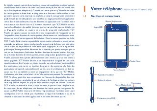 13 14
Ce téléphone peut contenir des données,y compris des applications et des logiciels
sous forme d’exécutable ou de code source, soumises par des tiers en vue de leur
ajout dans le présent téléphone (« Données de tierces parties »).Toutes les données
de tierces parties incluses dans ce téléphone sont fournies « telles quelles », sans
garantie d’aucune sorte, expresse ou implicite, y compris sans garantie implicite de
qualité marchande,d’adéquation à un objectif ou un usage particulier/une application
tierce, d’interopérabilité avec d’autres données ou applications de l’acheteur et de
non-atteinte aux droits d’autrui. L’acheteur reconnaît que TCT Mobile satisfait
toutes les obligations de qualité lui incombant en tant que fabricant de téléphones
et d’appareils mobiles en matière de droits de propriété intellectuelle. TCT
Mobile ne saurait, à aucun moment, être tenu responsable de l’incapacité ou de
l’impossibilité des données de tierces parties à fonctionner sur ce téléphone ou en
interaction avec d’autres appareils de l’acheteur. Dans la mesure permise par la loi,
TCT Mobile décline toute responsabilité envers toute réclamation, revendication,
poursuite ou action en justice et,plus spécifiquement,mais de façon non restrictive,
toute action en responsabilité civile délictuelle, s’appuyant sur une supposition
quelconque de responsabilité découlant de l’utilisation, par quelque moyen que ce
soit, ou de la tentative d’utilisation desdites données de tierces parties. En outre,
les présentes données de tierces parties, mises à disposition gratuitement parTCT
Mobile, pourront être sujettes ultérieurement à des mises à jour ou des mises à
niveau payantes. TCT Mobile décline toute responsabilité à l’égard de tels coûts
supplémentaires, dont la prise en charge incombe au seul acheteur. La disponibilité
des applications peut varier en fonction des pays et des opérateurs. La liste des
applications et logiciels potentiellement fournis avec les téléphones ne doit en
aucun cas être considérée comme un engagement de la part de TCT Mobile.
L’acheteur doit utiliser cette liste à titre d’information uniquement.Par conséquent,
TCT Mobile ne peut être tenu responsable de l’absence de disponibilité d’une ou
plusieurs applications souhaitée(s) par et à l’usage de l’utilisateur, étant donné que
cette disponibilité dépend du pays et de l’opérateur auquel est abonné l’acheteur.
TCT mobile se réserve le droit, à tout moment, d’ajouter à ses téléphones ou
de supprimer de ses téléphones des données de tierces parties sans préavis. En
aucun cas TCT Mobile ne pourra être tenu responsable par l’acheteur pour toute
conséquence d’un tel retrait pour l’acheteur à l’égard de l’utilisation ou de la
tentative d’utilisation de telles applications et données de tierces parties.
Votre téléphone1 .........................
Touches et connecteurs1.1
Capteur de proximité
Écran tactile
Voyant LED
Touche Retour
Touche Accueil
Touche Menu
Prise casque
Touche Marche-Arrêt
Connecteur micro-USB
Augmenter le volume
Réduire le volume
 
