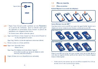 15 16
• Depuis l’écran d’accueil, accéder rapidement au menu Paramètres
ou au panneau des notifications, lancer la recherche rapide, gérer
des applications, et personnaliser l’écran d’accueil en ajoutant des
applications ou en changeant le fond d’écran.
Sur d’autres écrans: afficher la liste des options•
Appui court: Revenir à l’écran d’accueil ou à l’écran central D’accueil en
cas de prolongement du contact.
Appui long: Accéder à la liste des applications récemment utilisées.
Revenir au menu ou à l’écran précédent.
Appui court: Verrouiller l’écran.
Allumer l’écran.
Appui long: Si le téléphone est éteint, allumer l’appareil.
S’il est allumé, accéder aux options du téléphone: mode
Silencieux, mode Avion, Éteindre.
Régler leVolume (en cours d’appel/de lecture multimédia).
Mise en marche1.2
Mise en service1.2.1
Enlever/Replacer le couvercle du téléphone
Insérer/Extraire la carte SIM (1)
Vous devez insérer votre carte SIM pour passer des appels.Veuillez éteindre votre
téléphone et retirez la batterie avant d’insérer ou d’extraire la carte SIM.
ONE TOUCH 4010X
ONE TOUCH 4010D
Placez la carte SIM avec la face de la puce orientée vers le bas et faites glisser la
carte dans son logement.Vérifiez qu’elle est bien insérée. Pour l’extraire, appuyez
dessus et faites-la glisser.
(1)
Vérifiez auprès de votre opérateur que votre carte SIM est compatible 3V ou 1,8V. Les
anciennes cartes 5 volts ne peuvent plus être utilisées.
Appareil photo
 