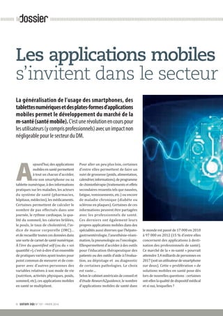 II snitem info N°197 - HIVER 2014
dossierle
A
ujourd’hui, des ­applications
mobilesensantépermettent
à tout un chacun d’accéder,
via son smartphone ou sa
tablette numérique, à des ­informations
pratiques sur les maladies, les acteurs
du système de santé (pharmacies,
hôpitaux, médecins), les ­médicaments.
Certaines permettent de calculer le
nombre de pas effectués dans une
journée, le rythme cardiaque, la qua-
lité du sommeil, les calories ­brûlées,
le pouls, le taux de cholestérol, l’in-
dice de masse corporelle (IMC)...
et de recueillir toutes ces données dans
unesortedecarnetdesanténumérique.
À l’ère du quantified self (ou du « soi
quantifié »), c’est-à-dire d’un ensemble
de pratiques variées ayant toutes pour
point commun de mesurer et de com-
parer avec d’autres personnes des
variables relatives à son mode de vie
(nutrition, activités physiques, poids,
sommeil, etc), ces applications mobiles
en santé se multiplient.
Pour aller un peu plus loin, ­certaines
d’entre elles permettent de faire un
suivi de grossesse (poids, ­alimentation,
calendrier,informations),de­programme
dechimiothérapie­(traitementseteffets
secondaires ressentis tels que nausées,
fatigue, vomissements, etc.) ou encore
de maladie chronique (diabète ou
sclérose en plaques). Certaines de ces
informations peuvent être ­partagées
avec les professionnels de santé.
Ces derniers ont également leurs
propres ­applications mobiles dans des
­spécialités aussi diverses que l’hépato-
gastroentérologie, l’anesthésie-réani-
mation, la pneumologie ou l’oncologie.
Ellespermettent d’accéder à des outils
pour l’éducation ­thérapeutique des
patients ou des outils d’aide à l’évalua-
tion, au dépistage et  au diagnostic
de ­certaines pathologies. Le choix
est vaste…
Selon le cabinet américain de conseil et
d’étude Research2guidance, le nombre
d’applications mobiles de santé dans
le monde est passé de 17 000 en 2010
à 97 000 en 2012 (15 % d’entre elles
concernent des applications à desti-
nation des professionnels de santé).
Ce marché de la « m-santé » pourrait
atteindre 3,4 milliards de personnes en
2017(soitunutilisateurdesmartphone
sur deux). Cette « prolifération » de
solutions mobiles en santé pose dès
lors de nouvelles questions : certaines
ont-elleslaqualitédedispositifmédical
et si oui, lesquelles ?
La généralisation de l’usage des smartphones, des
tablettesnumériquesetdesplates-formesd’applications
mobiles permet le développement du marché de la
m-santé(santémobile).C’estunerévolutionencourspour
lesutilisateurs(ycomprisprofessionnels)avecunimpactnon
négligeable pour le secteur du DM.
Les applications mobiles
s’invitent dans le secteur
 