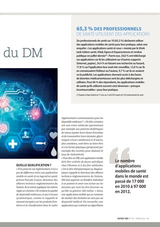 QUELLE QUALIFICATION ?
«D’unpointdevueréglementaire,iln’y a
pas de différence entre une application
mobile en santé et un logiciel en santé,
précise Pascale Cousin, directeur des
affaires technico-réglementaires du
Snitem.Ilssevoientappliquerlesmêmes
règlesetafortioris’ilsrevêtentla­qualité
de dispositifs médicaux, ce qui n’est pas
systématique, comme le rappelle le
manuel européen sur les produits fron-
tières et la classification dans le cadre
réglementaire communautaire pour les
dispositifsmédicaux(1)
.»De fait,certaines
ont une visée médicale (permettant
par exemple aux patients diabétiques
de mieux ajuster leurs doses d’insuline
et de transmettre leurs données glycé-
miques à leurs médecins) et d’autres,
plus anodines, sont liées au bien-être
et à la forme physique (proposant par
exemple des recettes pour abaisser le
taux de cholestérol).
«PourêtreunDM,uneapplicationmobile
doit être utilisée de façon spécifique
chez l’Homme et à des fins médicales,
c’est-à-dire thérapeutiques ou diagnos-
tiques, rappelle le directeur des affaires
technico-réglementaires du Snitem.
Elle doit apporter un bénéfice individuel
à un patient et avoir une action sur les
données qui vont lui être fournies ou
qu’elle va générer elle-même. » Ainsi,
une application mobile qui se contente
de stocker des données ne sera pas un
dispositif médical. En revanche, une
application qui contient un algorithme
du DM
Le nombre
d’applications
mobiles de santé
dans le monde est
passé de 17 000
en 2010 à 97 000
en 2012.
snitem info N°197 - HIVER 2014 III
65,3 % DES PROFESSIONNELS
DE SANTÉ UTILISENT DES APPLICATIONS
Six professionnels de santé sur 10 (65,3 %) déclarent utiliser
des applications mobiles de santé pour leur pratique, selon une
enquête « Les applications santé et vous » menée par le think
tank Isidore santé,Vidal, Egora et Expansciences et rendue
publique en juillet dernier(1). Parmi eux, 34,6 % ont téléchargé
ces applications car ils les utilisaient sur d’autres supports
(Internet, papier), 24,4 % en faisant une recherche au hasard,
17,8 % car l’application leur avait été conseillée, 12,8 % car ils
en connaissaient l’éditeur ou l’auteur, 9,7 % car ils en avaient
vu la publicité. Les applications donnant accès à des bases
de données médicamenteuses sont les plus téléchargées et
utilisées. Pour 66 % des répondants, les applications mobiles
de santé qu’ils utilisent souvent sont devenues « presque
incontournables » pour leur pratique.
(1)Enquêteenligneréaliséedu17marsau21avril2014auprèsde2035professionnelsdesanté.
©FOTOLIA
 