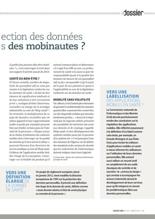 snitem info N°197 - HIVER 2014 VII
dossierle
ection des données
s des mobinautes ?
À quelles fins peuvent-elles être réutili-
sées ? », s’est interrogée la Cnil dans
son rapport d’activité annuel de 2013.
SANTÉ OU BIEN-ÊTRE ?
À l’heure actuelle, nombre de dispo-
sitifs de quantified self ne sont pas
soumis à la législation renforcée sur
les données de santé « du fait de leur
absence de signification médicale et
de leur utilisation à titre strictement
privé », souligne Jérôme Duvernois,
conseiller en charge de la stratégie
industrielle au sein de l’Asip santé(1)
.
En revanche, la multiplication de ce
type de données recueillies par un
même appareil et leur rapprochement
(taille et poids par exemple) peuvent
finir par révéler certains pans de l’inti-
mité de la personne. « Chaque acteur
de la chaîne d’utilisation des solutions
mobiles doit s’interroger sur la qualité
des données qu’il sera amené à utiliser »,
poursuit Florence Eon, directrice du
service juridique au sein de l’Asip santé.
L’éditeur de l’application mobile doit,
dès l’étape de la conception, s’inter-
roger sur la finalité du produit qu’il
VERS UNE
DÉFINITION
ÉLARGIE DE
LA DONNÉE
DE SANTÉ
VERS UNE
LABELLISATION
DES APPLICATIONS
MOBILES EN SANTÉ ?
La Commission nationale de
l’informatique et des libertés
(Cnil) devrait prochainement
rendre des conclusions sur la
régulation des applications
mobiles. Elle réfléchit notamment
à la définition d’un label (comme
cela existe, par exemple, en
Grande-Bretagne et aux États-
Unis) pour inciter les éditeurs
d’applications mobiles en santé
à mieux informer les utilisateurs
sur l’utilisation de leurs données
personnelles. Elle entend
aussi utiliser un nouvel outil
en complément de ses outils
classiques de contrôle et de
sanction : le «privacybydesign »
qui consiste à accompagner les
acteurs industriels durant le
développement de leurs services
pour qu’ils intègrent en amont
les problématiques liées aux
données personnelles.
entend commercialiser et déterminer
s’il s’agit d’un DM ou non. Le profes-
sionnel de santé a lui aussi sa part de
­responsabilité quant à la qualité des
données de mesure de soi (quantified
self ou du « soi quantifié ») qu’il reçoit
de la part de ses patients et quant à
l’applicabilité ou non de la législation
renforcée sur les données de santé.
MOBILITÉ SANS VOLATILITÉ
Parailleurs,ilestd’autantplus­nécessaire
degarantirlaconfidentialitédesdonnées
quandcelles-cipeuventêtreconservées
surdesdispositifsmobilesquisontplus
facilement perdus... « Aussi est-il impé-
ratif que les logiciels utilisés prévoient
des possibilités de restriction des accès
aux données et de cryptage, rappelle
l’Asip santé. Le bon développement des
systèmes mobiles passe par la garantie
d’un système sûr. » C’est pourquoi l’une
des missions de l’Agence est de définir
desstandardsetdesnormesdesécurité
que les industriels de l’informatique
doivent intégrer dans leurs logiciels.
(1) Asip santé : Agence des systèmes d’information
partagés de santé.
Un projet de règlement européen, lancé
en janvier 2012, vient modifier la directive
européenne de 1995 sur la protection des
données personnelles. Il prévoit une définition
très large de la donnée de santé, définie comme
«toutedonnéerelativeàl’étatdesantéphysique
oumentaledelapersonne».
 
