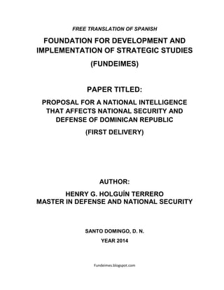 Fundeimes.blogspot.com
FREE TRANSLATION OF SPANISH
FOUNDATION FOR DEVELOPMENT AND
IMPLEMENTATION OF STRATEGIC STUDIES
(FUNDEIMES)
PAPER TITLED:
PROPOSAL FOR A NATIONAL INTELLIGENCE
THAT AFFECTS NATIONAL SECURITY AND
DEFENSE OF DOMINICAN REPUBLIC
(FIRST DELIVERY)
AUTHOR:
HENRY G. HOLGUÍN TERRERO
MASTER IN DEFENSE AND NATIONAL SECURITY
SANTO DOMINGO, D. N.
YEAR 2014
 