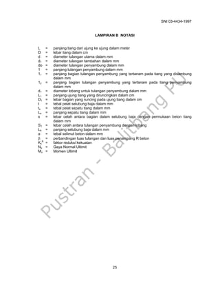 SNI 03-4434-1997
25
LAMPIRAN B NOTASI
L = panjang tiang dari ujung ke ujung dalam meter
D = lebar tiang dalam cm
d = diameter tulangan utama dalam mm
d1 = diameter tulangan tambahan dalam mm
do = diameter tulangan penyambung dalam mm
1 = panjang tulangan penyambung dalam mm
11 = panjang bagian tulangan penyambung yang tertanam pada tiang yang disambung
dalam mm
12 = panjang bagian tulangan penyambung yang tertanam pada tiang penyambung
dalam mm
d1 = diameter lobang untuk tulangan penyambung dalam mm
L1 = panjang ujung tiang yang diruncingkan dalam cm
D1 = lebar bagian yang runcing pada ujung tiang dalam cm
t = tebal pelat selubung baja dalam mm
ts = tebal pelat sepatu tiang dalam mm
Ls = panjang sepatu tiang dalam mm
s = lebar celah antara bagian dalam selubung baja dengan permukaan beton tiang
dalam mm
S1 = lebar celah antara tulangan penyambung dengan lobang
Lb = panjang selubung baja dalam mm
a = tebal selimut beton dalam mm
β = perbandingan luas tulangan dan luas penampang R beton
Kc
R
= faktor reduksi kekuatan
Nu = Gaya Normal Ultimit
Mu = Momen Ultimit
 