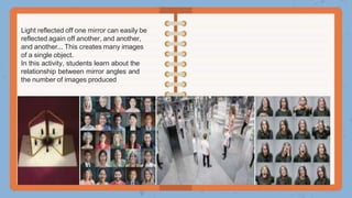 Light reflected off one mirror can easily be
reflected again off another, and another,
and another... This creates many images
of a single object.
In this activity, students learn about the
relationship between mirror angles and
the number of images produced
 