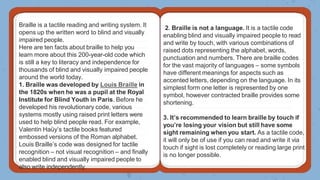 Braille is a tactile reading and writing system. It
opens up the written word to blind and visually
impaired people.
Here are ten facts about braille to help you
learn more about this 200-year-old code which
is still a key to literacy and independence for
thousands of blind and visually impaired people
around the world today.
1. Braille was developed by Louis Braille in
the 1820s when he was a pupil at the Royal
Institute for Blind Youth in Paris. Before he
developed his revolutionary code, various
systems mostly using raised print letters were
used to help blind people read. For example,
Valentin Haüy’s tactile books featured
embossed versions of the Roman alphabet.
Louis Braille’s code was designed for tactile
recognition – not visual recognition – and finally
enabled blind and visually impaired people to
also write independently.
2. Braille is not a language. It is a tactile code
enabling blind and visually impaired people to read
and write by touch, with various combinations of
raised dots representing the alphabet, words,
punctuation and numbers. There are braille codes
for the vast majority of languages – some symbols
have different meanings for aspects such as
accented letters, depending on the language. In its
simplest form one letter is represented by one
symbol, however contracted braille provides some
shortening.
3. It’s recommended to learn braille by touch if
you’re losing your vision but still have some
sight remaining when you start. As a tactile code,
it will only be of use if you can read and write it via
touch if sight is lost completely or reading large print
is no longer possible.
 