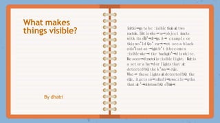 By dhatri
Ioítki⭲gsto bc :isiblctkcícaíctwo
ractoís.I
i
í
s
tiswkc⭲ a
⭲objcct ícacts
witk itss"íío"⭲di⭲gs.A⭲ cxamplc or
tkis wo"ld Qo" ca⭲⭲ot scc a black
colo"ícat at ⭲igktb"t i
tbccomcs
:isiblcwkc⭲ tkc backgío"⭲diswkitc.
ľkcscco⭲d ractoíis:isiblcligkt. ľkcícis
a sct or a ba⭲d or ligktstkat aíc
dctcctcd bQ tkc k"ma⭲ cQc.
Wkc⭲ tkcsc ligktsaícdctcctcd bQ tkc
cQc, i
tgcts co⭲:cítcdi
⭲
t
owa:clc⭲gtks
tkat aíc"⭲dcístoodbQ o"íb
í
a
i
⭲
.
What makes
things visible?
 
