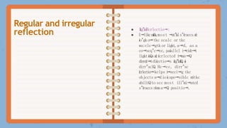 ● I
í
í
c
g
"
l
a
íRcrlcctio⭲:
● U⭲likcm
i
í
í
o
í
s
,most ⭲
a
t
"
í
a
ls"íraccsaíc
ío"gko⭲tkc scalc or tkc
wa:clc⭲gtk or ligkt,a⭲d, as a
co⭲scq"c⭲cc, paíallcl i⭲cidc⭲t
ligktíaQsaícícrlcctcd i
⭲ma⭲Q
dirrcíc⭲tdiícctio⭲s i
í
í
c
g
"
l
a
í
l
Q
,o
í
dirr"sclQ.Hc⭲cc, dirr"sc
ícrlcctio⭲kclps i
⭲scci⭲g tkc
objccts a⭲disícspo⭲siblc r
o
ítkc
abilitQto scc most ill"mi⭲atcd
s"íraccs ríom a⭲Q positio⭲.
Regular and irregular
reflection
 