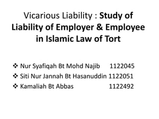 Vicarious Liability : Study of
Liability of Employer & Employee
in Islamic Law of Tort
 Nur Syafiqah Bt Mohd Najib 1122045
 Siti Nur Jannah Bt Hasanuddin 1122051
 Kamaliah Bt Abbas 1122492
 