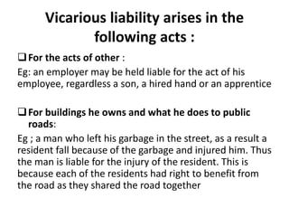 Vicarious liability arises in the
following acts :
For the acts of other :
Eg: an employer may be held liable for the act of his
employee, regardless a son, a hired hand or an apprentice
For buildings he owns and what he does to public
roads:
Eg ; a man who left his garbage in the street, as a result a
resident fall because of the garbage and injured him. Thus
the man is liable for the injury of the resident. This is
because each of the residents had right to benefit from
the road as they shared the road together
 
