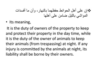 ْ‫إن‬ْ‫علىْأهلْالحوائطْحفظهماْبالنهار،ْوأنْماْأفسدات‬
ْ‫المواشيْبالليلْضامنْعلى‬‫أهلها‬
• Its meaning,
It is the duty of owners of the property to keep
and protect their property in the day time, while
it is the duty of the owner of animals to keep
their animals (from trespassing) at night. If any
injury is committed by the animals at night, its
liability shall be borne by their owners.
 