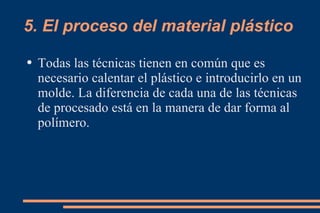 5. El proceso del material plástico Todas las técnicas tienen en común que es necesario calentar el plástico e introducirlo en un molde. La diferencia de cada una de las técnicas de procesado está en la manera de dar forma al polímero. 