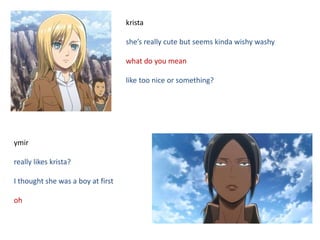 krista
she’s really cute but seems kinda wishy washy
what do you mean
like too nice or something?
ymir
really likes krista?
I thought she was a boy at first
oh
 