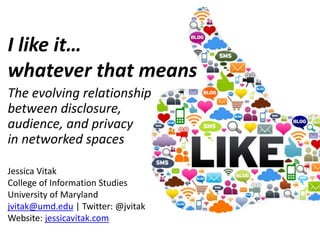 I like it…
whatever that means
The evolving relationship
between disclosure,
audience, and privacy
in networked spaces
Jessica Vitak
College of Information Studies
University of Maryland
jvitak@umd.edu | Twitter: @jvitak
Website: jessicavitak.com
 