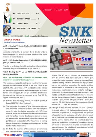 Issue 04         April , 2011
                   DIRECT TAXES …...            1-9


                    INDIRECT TAXES …….…            9

                   OTHER LAWS ………... 9 - 12




                                                                             SN K
                    IMPORTANT DUE DATES… 12



Website : www.snkca.com Email: newsletter@snkca.com

DIRECT TAXES
Judicial pronouncements

ACIT v. Harshad V. Doshi (ITA No.1367/MDS/2009) [2011]
                                                                             Newsletter
9 taxmann.com 48

Amounts advanced by a company to its director under a
Board resolution, for specific purpose, would not fall under
mischief of section 2(22)(e).

ACIT v. U.P. Cricket Association (ITA NO.422(LUC.)/2009)
[2011] 9 taxmann.com 102

Transfer of funds by a charitable society to another charitable
institution is application of income as per section 11.

Yatish Trading Co Pvt Ltd vs. ACIT (ITAT Mumbai)(ITA
No. 456 /Mum/2009)
                                                                     shares. The AO has not disputed the assessee’s claim
No s. 14A disallowance of interest on borrowed funds                 that the dividend had been received on shares pur-
used to buy shares for trading purposes                              chased for trading purposes. Interest on borrowed funds
The assessee, engaged in trading and investment of shares,           used for trading activity is allowable u/s 36(1)(iii) and it
received tax-free dividend income of Rs. 2.98 crores in AY           cannot be treated as expenditure for earning dividend
2004-05. The AO invoked s. 14A and disallowed the interest           income which is incidental to the trading activity. If the
on borrowings, administrative and other expenses on propor-          real purpose was to use borrowed funds for trading pur-
tionate basis. In appeal, the CIT (A) upheld the disallowance        poses and incidentally there is tax-free dividend, it can-
but directed that it should be computed as per Rule 8D. On           not be said that the interest has been incurred for earn-
appeal to the Tribunal, HELD:                                        ing the dividend income (Wallfort Share & Stock Brokers
                                                                     326 ITR 1 (SC), Godrej & Boyce 234 DTR 1 (Bom), Em-
(a) Rule 8D does not apply prior to AY 2008-09 (Godrej &
                                                                     raid 284 ITR 586 (Bom), Leena Ramchandranan (Ker) &
    Boyce 328 ITR 81 (Bom) followed);
                                                                     Eicher 101 TTJ (Del) 369 followed);
(b) The expression “in relation to” in s. 14A means dominant
                                                                  (d) Though, as held in Godrej & Boyce 234 DTR 1 (Bom), it
    and immediate connection or nexus with the exempt in-
                                                                     is implicit within s. 14A that expenditure incurred for an
    come. In order to disallow expenditure u/s 14A, there
                                                                     indivisible purpose has to be apportioned, this principle
    must be a live nexus between the expenditure incurred
                                                                     of apportionment is applicable only where it is not possi-
    and the tax-free income. Disallowance cannot be made
                                                                     ble to determine the actual expenditure incurred “in rela-
    on presumptions and estimation by the AO. Notional ex-
                                                                     tion to” tax-free income. When it is possible to determine
    penditure can be apportioned for the purpose of earning
                                                                     the actual expenditure “in relation to” the exempt income
    income if there is no actual expenditure incurred “in rela-
                                                                     or where no expenditure is incurred “in relation to” the
    tion to” the tax-free income;
                                                                     exempt income, the principle of apportionment embed-
(c) On facts, the business of the assessee predominantly             ded in s 14A has no application;
    was trading in shares though it also had investments in
                                                                                                                            1
 