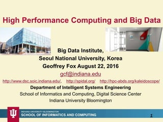 1
Big Data Institute,
Seoul National University, Korea
Geoffrey Fox August 22, 2016
gcf@indiana.edu
http://www.dsc.soic.indiana.edu/, http://spidal.org/ http://hpc-abds.org/kaleidoscope/
Department of Intelligent Systems Engineering
School of Informatics and Computing, Digital Science Center
Indiana University Bloomington
High Performance Computing and Big Data
 