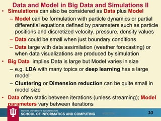 Data and Model in Big Data and Simulations II
• Simulations can also be considered as Data plus Model
– Model can be formulation with particle dynamics or partial
differential equations defined by parameters such as particle
positions and discretized velocity, pressure, density values
– Data could be small when just boundary conditions
– Data large with data assimilation (weather forecasting) or
when data visualizations are produced by simulation
• Big Data implies Data is large but Model varies in size
– e.g. LDA with many topics or deep learning has a large
model
– Clustering or Dimension reduction can be quite small in
model size
• Data often static between iterations (unless streaming); Model
parameters vary between iterations
108/28/2016
 
