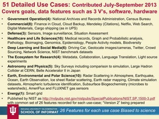 51 Detailed Use Cases: Contributed July-September 2013
Covers goals, data features such as 3 V’s, software, hardware
• Government Operation(4): National Archives and Records Administration, Census Bureau
• Commercial(8): Finance in Cloud, Cloud Backup, Mendeley (Citations), Netflix, Web Search,
Digital Materials, Cargo shipping (as in UPS)
• Defense(3): Sensors, Image surveillance, Situation Assessment
• Healthcare and Life Sciences(10): Medical records, Graph and Probabilistic analysis,
Pathology, Bioimaging, Genomics, Epidemiology, People Activity models, Biodiversity
• Deep Learning and Social Media(6): Driving Car, Geolocate images/cameras, Twitter, Crowd
Sourcing, Network Science, NIST benchmark datasets
• The Ecosystem for Research(4): Metadata, Collaboration, Language Translation, Light source
experiments
• Astronomy and Physics(5): Sky Surveys including comparison to simulation, Large Hadron
Collider at CERN, Belle Accelerator II in Japan
• Earth, Environmental and Polar Science(10): Radar Scattering in Atmosphere, Earthquake,
Ocean, Earth Observation, Ice sheet Radar scattering, Earth radar mapping, Climate simulation
datasets, Atmospheric turbulence identification, Subsurface Biogeochemistry (microbes to
watersheds), AmeriFlux and FLUXNET gas sensors
• Energy(1): Smart grid
• Published by NIST as http://nvlpubs.nist.gov/nistpubs/SpecialPublications/NIST.SP.1500-3.pdf
with common set of 26 features recorded for each use-case; “Version 2” being prepared
128/28/201626 Features for each use case Biased to science
 