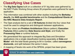 Classifying Use Cases
• The Big Data Ogres built on a collection of 51 big data uses gathered by
the NIST Public Working Group where 26 properties were gathered for each
application.
• This information was combined with other studies including the Berkeley
dwarfs, the NAS parallel benchmarks and the Computational Giants of
the NRC Massive Data Analysis Report.
• The Ogre analysis led to a set of 50 features divided into four views that
could be used to categorize and distinguish between applications.
• The four views are Problem Architecture (Macro pattern); Execution
Features (Micro patterns); Data Source and Style; and finally the
Processing View or runtime features.
• We generalized this approach to integrate Big Data and Simulation
applications into a single classification looking separately at Data and
Model with the total facets growing to 64 in number, called convergence
diamonds, and split between the same 4 views.
• A mapping of facets into work of the SPIDAL project has been given.
198/28/2016
 