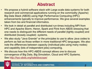 Abstract
• We propose a hybrid software stack with Large scale data systems for both
research and commercial applications running on the commodity (Apache)
Big Data Stack (ABDS) using High Performance Computing (HPC)
enhancements typically to improve performance. We give several examples
taken from bio and financial informatics.
• We look in detail at parallel and distributed run-times including MPI from
HPC and Apache Storm, Heron, Spark and Flink from ABDS stressing that
one needs to distinguish the different needs of parallel (tightly coupled) and
distributed (loosely coupled) systems.
• We also study "Java Grande" or the principles to use to allow Java codes to
perform as fast as those written in more traditional HPC languages. We also
note the differences between capacity (individual jobs using many nodes)
and capability (lots of independent jobs) computing.
• We discuss how this HPC-ABDS concept allows one to discuss
convergence of Big Data, Big Simulation, Cloud and HPC Systems.
See http://hpc-abds.org/kaleidoscope/
28/28/2016
 