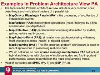 Examples in Problem Architecture View PA
• The facets in the Problem architecture view include 5 very common ones
describing synchronization structure of a parallel job:
– MapOnly or Pleasingly Parallel (PA1): the processing of a collection of
independent events;
– MapReduce (PA2): independent calculations (maps) followed by a final
consolidation via MapReduce;
– MapCollective (PA3): parallel machine learning dominated by scatter,
gather, reduce and broadcast;
– MapPoint-to-Point (PA4): simulations or graph processing with many
local linkages in points (nodes) of studied system.
– MapStreaming (PA5): The fifth important problem architecture is seen in
recent approaches to processing real-time data.
– We do not focus on pure shared memory architectures PA6 but look at
hybrid architectures with clusters of multicore nodes and find important
performances issues dependent on the node programming model.
• Most of our codes are SPMD (PA-7) and BSP (PA-8).
228/28/2016
 