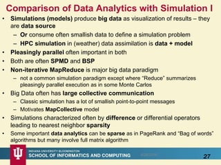 Comparison of Data Analytics with Simulation I
• Simulations (models) produce big data as visualization of results – they
are data source
– Or consume often smallish data to define a simulation problem
– HPC simulation in (weather) data assimilation is data + model
• Pleasingly parallel often important in both
• Both are often SPMD and BSP
• Non-iterative MapReduce is major big data paradigm
– not a common simulation paradigm except where “Reduce” summarizes
pleasingly parallel execution as in some Monte Carlos
• Big Data often has large collective communication
– Classic simulation has a lot of smallish point-to-point messages
– Motivates MapCollective model
• Simulations characterized often by difference or differential operators
leading to nearest neighbor sparsity
• Some important data analytics can be sparse as in PageRank and “Bag of words”
algorithms but many involve full matrix algorithm
8/28/2016
27
 