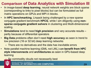 Comparison of Data Analytics with Simulation III
• In image-based deep learning, neural network weights are block sparse
(corresponding to links to pixel blocks) but can be formulated as full
matrix operations on GPUs and MPI in blocks.
• In HPC benchmarking, Linpack being challenged by a new sparse
conjugate gradient benchmark HPCG, while I am diligently using non-
sparse conjugate gradient solvers in clustering and Multi-dimensional
scaling.
• Simulations tend to need high precision and very accurate results –
partly because of differential operators
• Big Data problems often don’t need high accuracy as seen in trend to
low precision (16 or 32 bit) deep learning networks
– There are no derivatives and the data has inevitable errors
• Note parallel machine learning (GML not LML) can benefit from HPC
style interconnects and architectures as seen in GPU-based deep
learning
– So commodity clouds not necessarily best
8/28/2016
29
 