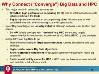 Why Connect (“Converge”) Big Data and HPC
• Two major trends in computing systems are
– Growth in high performance computing (HPC) with an international exascale
initiative (China in the lead)
– Big data phenomenon with an accompanying cloud infrastructure of well
publicized dramatic and increasing size and sophistication.
• Note “Big Data” largely an industry initiative although software used is often open
source
– So HPC labels overlaps with “research” e.g. HPC community largely
responsible for Astronomy and Accelerator (LHC, Belle, BEPC ..) data analysis
• Merge HPC and Big Data to get
– More efficient sharing of large scale resources running simulations and data
analytics
– Higher performance Big Data algorithms
– Richer software environment for research community building on many big
data tools
– Easier sustainability model for HPC – HPC does not have resources to build
and maintain a full software stack
38/28/2016
 