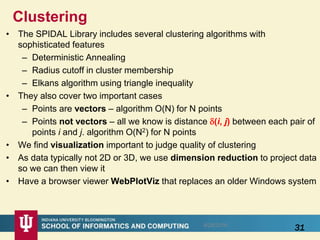 Clustering
• The SPIDAL Library includes several clustering algorithms with
sophisticated features
– Deterministic Annealing
– Radius cutoff in cluster membership
– Elkans algorithm using triangle inequality
• They also cover two important cases
– Points are vectors – algorithm O(N) for N points
– Points not vectors – all we know is distance (i, j) between each pair of
points i and j. algorithm O(N2) for N points
• We find visualization important to judge quality of clustering
• As data typically not 2D or 3D, we use dimension reduction to project data
so we can then view it
• Have a browser viewer WebPlotViz that replaces an older Windows system
318/28/2016
 
