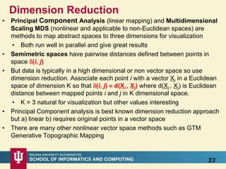 Dimension Reduction
• Principal Component Analysis (linear mapping) and Multidimensional
Scaling MDS (nonlinear and applicable to non-Euclidean spaces) are
methods to map abstract spaces to three dimensions for visualization
• Both run well in parallel and give great results
• Semimetric spaces have pairwise distances defined between points in
space (i, j)
• But data is typically in a high dimensional or non vector space so use
dimension reduction. Associate each point i with a vector Xi in a Euclidean
space of dimension K so that (i, j)  d(Xi , Xj) where d(Xi , Xj) is Euclidean
distance between mapped points i and j in K dimensional space.
• K = 3 natural for visualization but other values interesting
• Principal Component analysis is best known dimension reduction approach
but a) linear b) requires original points in a vector space
• There are many other nonlinear vector space methods such as GTM
Generative Topographic Mapping
33
 