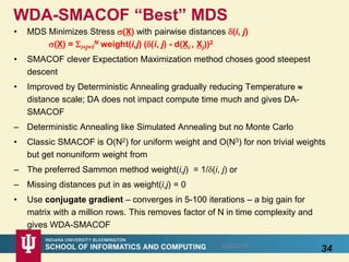 WDA-SMACOF “Best” MDS
• MDS Minimizes Stress (X) with pairwise distances (i, j)
(X) = i<j=1
N weight(i,j) ((i, j) - d(Xi , Xj))2
• SMACOF clever Expectation Maximization method choses good steepest
descent
• Improved by Deterministic Annealing gradually reducing Temperature 
distance scale; DA does not impact compute time much and gives DA-
SMACOF
– Deterministic Annealing like Simulated Annealing but no Monte Carlo
• Classic SMACOF is O(N2) for uniform weight and O(N3) for non trivial weights
but get nonuniform weight from
– The preferred Sammon method weight(i,j) = 1/(i, j) or
– Missing distances put in as weight(i,j) = 0
• Use conjugate gradient – converges in 5-100 iterations – a big gain for
matrix with a million rows. This removes factor of N in time complexity and
gives WDA-SMACOF
348/28/2016
 