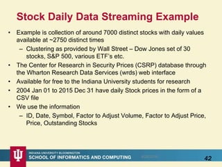 Stock Daily Data Streaming Example
• Example is collection of around 7000 distinct stocks with daily values
available at ~2750 distinct times
– Clustering as provided by Wall Street – Dow Jones set of 30
stocks, S&P 500, various ETF’s etc.
• The Center for Research in Security Prices (CSRP) database through
the Wharton Research Data Services (wrds) web interface
• Available for free to the Indiana University students for research
• 2004 Jan 01 to 2015 Dec 31 have daily Stock prices in the form of a
CSV file
• We use the information
– ID, Date, Symbol, Factor to Adjust Volume, Factor to Adjust Price,
Price, Outstanding Stocks
8/28/2016
42
 