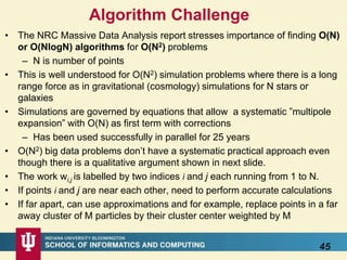 Algorithm Challenge
• The NRC Massive Data Analysis report stresses importance of finding O(N)
or O(NlogN) algorithms for O(N2) problems
– N is number of points
• This is well understood for O(N2) simulation problems where there is a long
range force as in gravitational (cosmology) simulations for N stars or
galaxies
• Simulations are governed by equations that allow a systematic ”multipole
expansion” with O(N) as first term with corrections
– Has been used successfully in parallel for 25 years
• O(N2) big data problems don’t have a systematic practical approach even
though there is a qualitative argument shown in next slide.
• The work wi,j is labelled by two indices i and j each running from 1 to N.
• If points i and j are near each other, need to perform accurate calculations
• If far apart, can use approximations and for example, replace points in a far
away cluster of M particles by their cluster center weighted by M
45
 