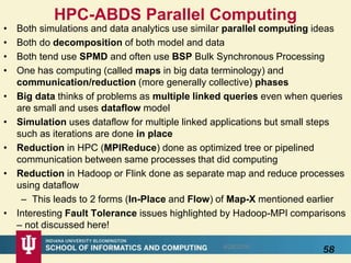 HPC-ABDS Parallel Computing
• Both simulations and data analytics use similar parallel computing ideas
• Both do decomposition of both model and data
• Both tend use SPMD and often use BSP Bulk Synchronous Processing
• One has computing (called maps in big data terminology) and
communication/reduction (more generally collective) phases
• Big data thinks of problems as multiple linked queries even when queries
are small and uses dataflow model
• Simulation uses dataflow for multiple linked applications but small steps
such as iterations are done in place
• Reduction in HPC (MPIReduce) done as optimized tree or pipelined
communication between same processes that did computing
• Reduction in Hadoop or Flink done as separate map and reduce processes
using dataflow
– This leads to 2 forms (In-Place and Flow) of Map-X mentioned earlier
• Interesting Fault Tolerance issues highlighted by Hadoop-MPI comparisons
– not discussed here!
588/28/2016
 
