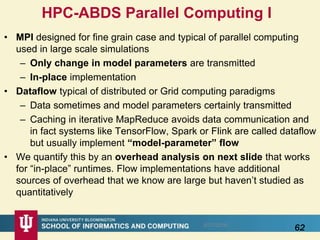 • MPI designed for fine grain case and typical of parallel computing
used in large scale simulations
– Only change in model parameters are transmitted
– In-place implementation
• Dataflow typical of distributed or Grid computing paradigms
– Data sometimes and model parameters certainly transmitted
– Caching in iterative MapReduce avoids data communication and
in fact systems like TensorFlow, Spark or Flink are called dataflow
but usually implement “model-parameter” flow
• We quantify this by an overhead analysis on next slide that works
for “in-place” runtimes. Flow implementations have additional
sources of overhead that we know are large but haven’t studied as
quantitatively
625/17/2016
HPC-ABDS Parallel Computing I
 