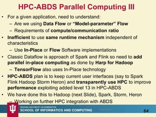 • For a given application, need to understand:
– Are we using Data Flow or “Model-parameter” Flow
– Requirements of compute/communication ratio
• Inefficient to use same runtime mechanism independent of
characteristics
– Use In-Place or Flow Software implementations
• Classic Dataflow is approach of Spark and Flink so need to add
parallel in-place computing as done by Harp for Hadoop
– TensorFlow also uses In-Place technology
• HPC-ABDS plan is to keep current user interfaces (say to Spark
Flink Hadoop Storm Heron) and transparently use HPC to improve
performance exploiting added level 13 in HPC-ABDS
• We have done this to Hadoop (next Slide), Spark, Storm, Heron
– Working on further HPC integration with ABDS
645/17/2016
HPC-ABDS Parallel Computing III
 