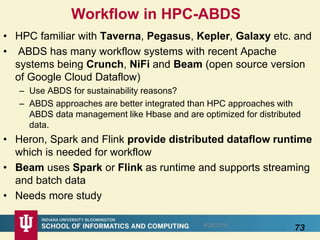 Workflow in HPC-ABDS
• HPC familiar with Taverna, Pegasus, Kepler, Galaxy etc. and
• ABDS has many workflow systems with recent Apache
systems being Crunch, NiFi and Beam (open source version
of Google Cloud Dataflow)
– Use ABDS for sustainability reasons?
– ABDS approaches are better integrated than HPC approaches with
ABDS data management like Hbase and are optimized for distributed
data.
• Heron, Spark and Flink provide distributed dataflow runtime
which is needed for workflow
• Beam uses Spark or Flink as runtime and supports streaming
and batch data
• Needs more study
738/28/2016
 