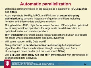Automatic parallelization
• Database community looks at big data job as a dataflow of (SQL) queries
and filters
• Apache projects like Pig, MRQL and Flink aim at automatic query
optimization by dynamic integration of queries and filters including
iteration and different data analytics functions
• Going back to ~1993, High Performance Fortran HPF compilers optimized
set of array and loop operations for large scale parallel execution of
optimized vector and matrix operations
• HPF worked fine for initial simple regular applications but ran into trouble
for cases where parallelism hard (irregular, dynamic)
• Will same happen in Big Data world?
• Straightforward to parallelize k-means clustering but sophisticated
algorithms like Elkans method (use triangle inequality) and fuzzy
clustering are much harder (but not used much NOW)
• Will Big Data technology run into HPF-style trouble with growing use of
sophisticated data analytics?
748/28/2016
 