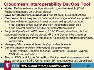 Cloudmesh Interoperability DevOps Tool
• Model: Define software configuration with tools like Ansible (Chef,
Puppet); instantiate on a virtual cluster
• Save scripts not virtual machines and let script build applications
• Cloudmesh is an easy-to-use command line program/shell and portal to
interface with heterogeneous infrastructures taking script as input
– It first defines virtual cluster and then instantiates script on it
– It has several common Ansible defined software built in
• Supports OpenStack, AWS, Azure, SDSC Comet, virtualbox, libcloud
supported clouds as well as classic HPC and Docker infrastructures
– Has an abstraction layer that makes it possible to integrate other IaaS
frameworks
• Managing VMs across different IaaS providers is easier
• Demonstrated interaction with various cloud providers:
– FutureSystems, Chameleon Cloud, Jetstream, CloudLab, Cybera,
AWS, Azure, virtualbox
• Status: AWS, and Azure, VirtualBox, Docker need improvements; we
focus currently on SDSC Comet and NSF resources that use OpenStack
77HPC Cloud Interoperability Layer8/28/2016
 