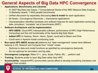 • Applications, Benchmarks and Libraries
– 51 NIST Big Data Use Cases, 7 Computational Giants of the NRC Massive Data Analysis,
13 Berkeley dwarfs, 7 NAS parallel benchmarks
– Unified discussion by separately discussing data & model for each application;
– 64 facets– Convergence Diamonds -- characterize applications
– Characterization identifies hardware and software features for each application across big
data, simulation; “complete” set of benchmarks (NIST)
• Software Architecture and its implementation
– HPC-ABDS: Cloud-HPC interoperable software: performance of HPC (High Performance
Computing) and the rich functionality of the Apache Big Data Stack.
– Added HPC to Hadoop, Storm, Heron, Spark; could add to Beam and Flink
– Could work in Apache model contributing code
• Run same HPC-ABDS across all platforms but “data management” nodes have different
balance in I/O, Network and Compute from “model” nodes
– Optimize to data and model functions as specified by convergence diamonds
– Do not optimize for simulation and big data
• Convergence Language: Make C++, Java, Scala, Python (R) … perform well
• Training: Students prefer to learn Big Data rather than HPC
• Sustainability: research/HPC communities cannot afford to develop everything (hardware and
software) from scratch
General Aspects of Big Data HPC Convergence
8/28/2016
80
 