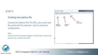 Creating the Options File The SNL uses a plain text
file saved with the extension ‘.opt’ for advanced
configurations.
Note:
Ensure that the information logged in the text file is correct and
save the sw_d.opt file and close.
Creating new options file
STEP 5
 