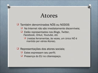 Atores
 Também denominados NÓS ou NODOS
   Na Internet não são imediatamente discerníveis;
   Estão representados nos Blogs, Twitter,
     Facebook, Orkut, Youtube, etc
      (nestas ferramentas, às vezes, um único NÓ é
       mantido por vários Atores).

 Representações dos atores sociais;
   Estes expressam seu perfil;
   Presença do EU no ciberespaço.
 