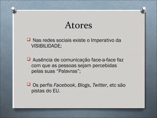 Atores
 Nas redes sociais existe o Imperativo da
  VISIBILIDADE;

 Ausência de comunicação face-a-face faz
  com que as pessoas sejam percebidas
  pelas suas “Palavras”;

 Os perfis Facebook, Blogs, Twitter, etc são
  pistas do EU.
 