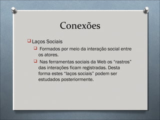 Conexões
 Laços Sociais
   Formados por meio da interação social entre
   os atores.
   Nas ferramentas sociais da Web os “rastros”
   das interações ficam registradas. Desta
   forma estes “laços sociais” podem ser
   estudados posteriormente.
 
