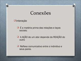 Conexões
 Interação


   É a matéria prima das relações e laços
    sociais;

   A AÇÃO de um ator depende da REAÇÃO do
    outro

   Reflexo comunicativo entre o indivíduo e
    seus pares.
 