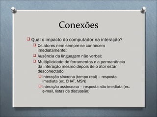 Conexões
 Qual o impacto do computador na interação?
   Os atores nem sempre se conhecem
    imediatamente;
   Ausência da linguagem não verbal;
   Multiplicidade de ferramentas e a permanência
    da interação mesmo depois de o ator estar
    desconectado
      Interação síncrona (tempo real) – resposta
       imediata (ex. CHAT, MSN)
      Interação assíncrona – resposta não imediata (ex.
       e-mail, listas de discussão)
 