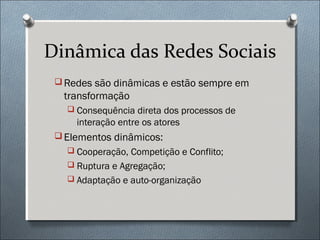 Dinâmica das Redes Sociais
  Redes são dinâmicas e estão sempre em
  transformação
    Consequência direta dos processos de
     interação entre os atores
  Elementos dinâmicos:
    Cooperação, Competição e Conflito;
    Ruptura e Agregação;
    Adaptação e auto-organização
 