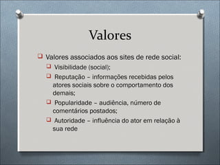 Valores
 Valores associados aos sites de rede social:
   Visibilidade (social);
   Reputação – informações recebidas pelos
   atores sociais sobre o comportamento dos
   demais;
   Popularidade – audiência, número de
   comentários postados;
   Autoridade – influência do ator em relação à
   sua rede
 