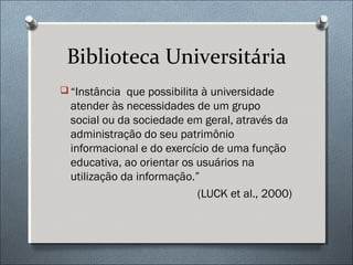 Biblioteca Universitária
 “Instância que possibilita à universidade
  atender às necessidades de um grupo
  social ou da sociedade em geral, através da
  administração do seu patrimônio
  informacional e do exercício de uma função
  educativa, ao orientar os usuários na
  utilização da informação.”
                            (LUCK et al., 2000)
 