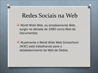 Redes Sociais na Web
 World Wide Web, ou simplesmente Web,
 surgiu na década de 1990 como Web de
 Documentos;

 Atualmente o World Wide Web Consortium
 (W3C) está trabalhando para o
 estabelecimento da Web de Dados.
 